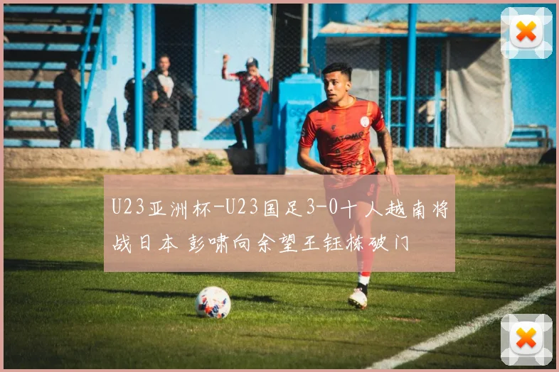 U23亚洲杯-U23国足3-0十人越南将战日本 彭啸向余望王钰栋破门